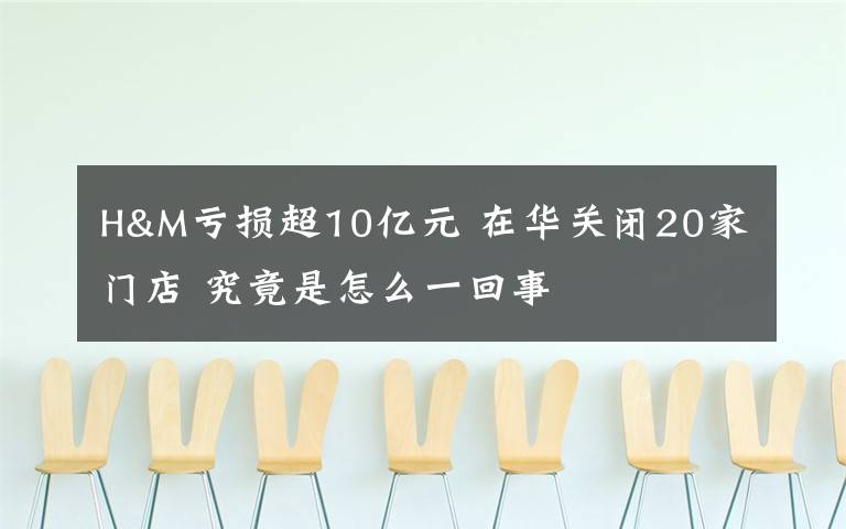 H&M虧損超10億元 在華關(guān)閉20家門店 究竟是怎么一回事