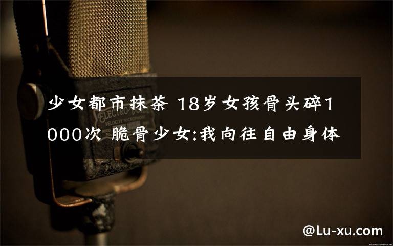 少女都市抹茶 18歲女孩骨頭碎1000次 脆骨少女:我向往自由身體卻在囚禁著我