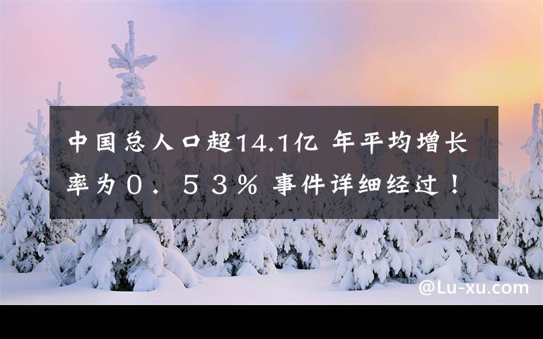 中國總?cè)丝诔?4.1億 年平均增長率為０．５３％ 事件詳細(xì)經(jīng)過！