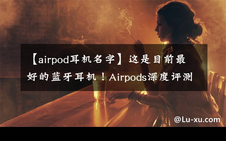 【airpod耳機(jī)名字】這是目前最好的藍(lán)牙耳機(jī)！Airpods深度評(píng)測(cè)，利潤(rùn)超小米總和