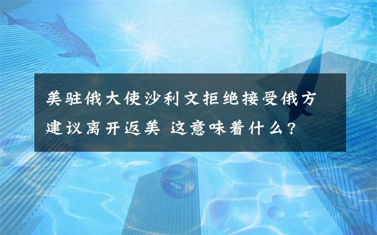 美駐俄大使沙利文拒絕接受俄方建議離開返美 這意味著什么?