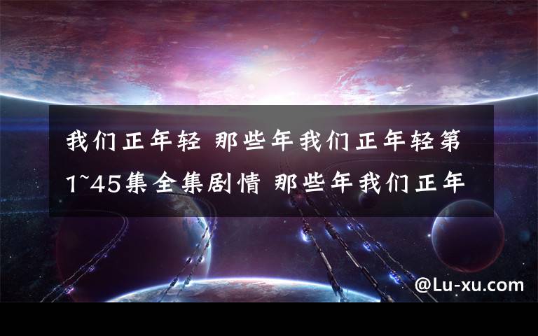 我們正年輕 那些年我們正年輕第1~45集全集劇情 那些年我們正年輕大結(jié)局預(yù)告