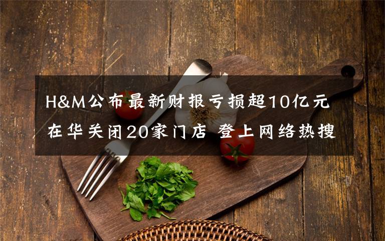 H&M公布最新財(cái)報虧損超10億元 在華關(guān)閉20家門店 登上網(wǎng)絡(luò)熱搜了！