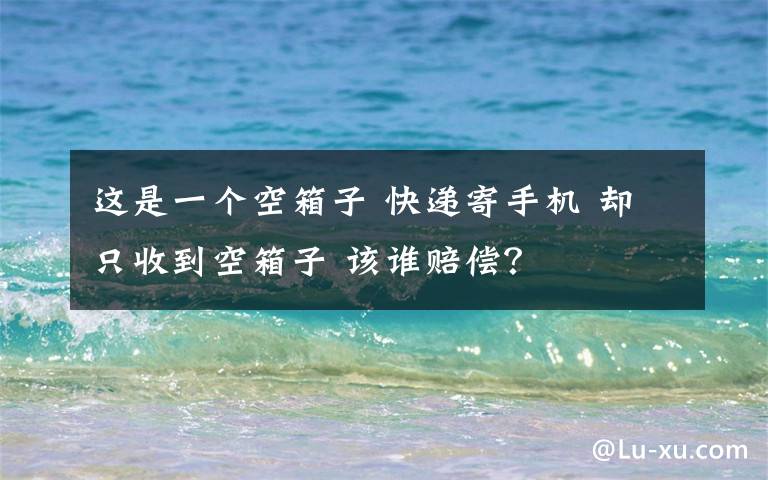 這是一個空箱子 快遞寄手機 卻只收到空箱子 該誰賠償？