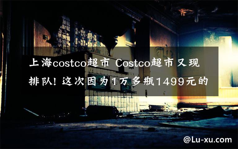 上海costco超市 Costco超市又現(xiàn)排隊! 這次因為1萬多瓶1499元的茅臺……