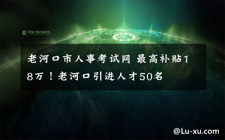 老河口市人事考試網(wǎng) 最高補(bǔ)貼18萬！老河口引進(jìn)人才50名