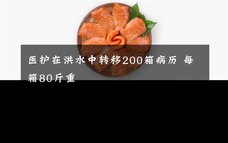 醫(yī)護(hù)在洪水中轉(zhuǎn)移200箱病歷 每箱80斤重