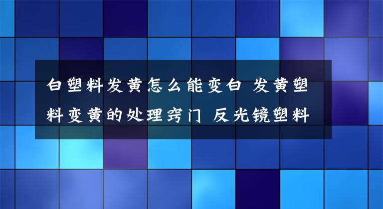 白塑料發(fā)黃怎么能變白 發(fā)黃塑料變黃的處理竅門 反光鏡塑料腐蝕發(fā)白