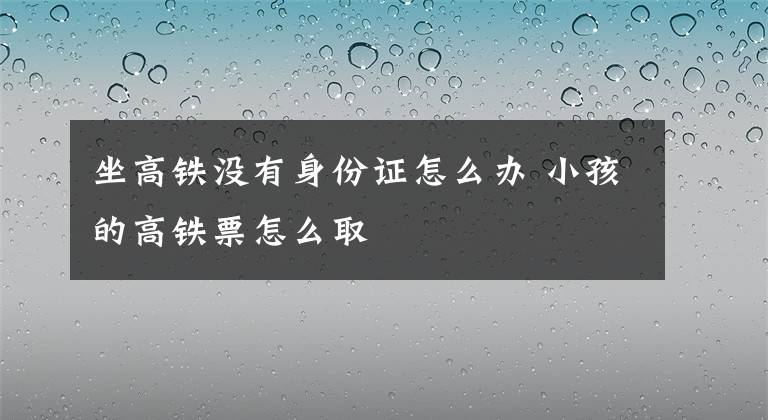 坐高鐵沒有身份證怎么辦 小孩的高鐵票怎么取