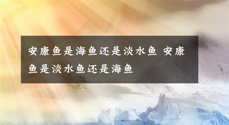 安康魚是海魚還是淡水魚 安康魚是淡水魚還是海魚