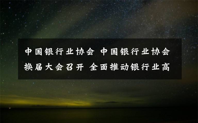 中國銀行業(yè)協(xié)會 中國銀行業(yè)協(xié)會換屆大會召開 全面推動銀行業(yè)高質(zhì)量發(fā)展