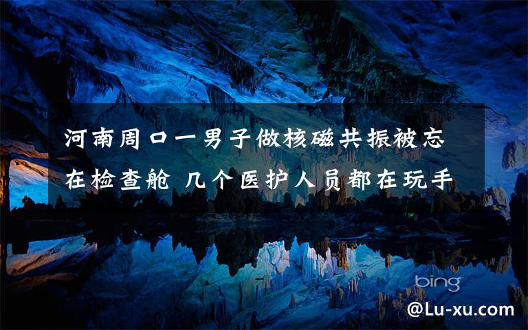 河南周口一男子做核磁共振被忘在檢查艙 幾個醫(yī)護人員都在玩手機 事情經(jīng)過真相揭秘！