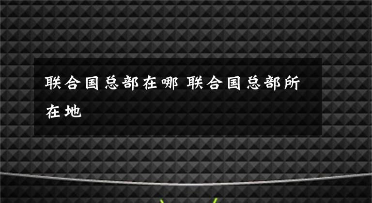 聯(lián)合國總部在哪 聯(lián)合國總部所在地