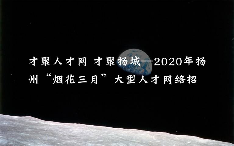 才聚人才網(wǎng) 才聚揚(yáng)城—2020年揚(yáng)州“煙花三月”大型人才網(wǎng)絡(luò)招聘會(huì)