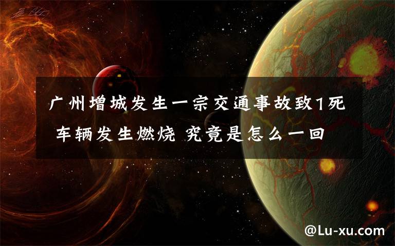 廣州增城發(fā)生一宗交通事故致1死 車輛發(fā)生燃燒 究竟是怎么一回事?