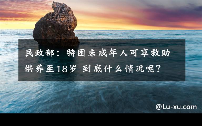 民政部：特困未成年人可享救助供養(yǎng)至18歲 到底什么情況呢？