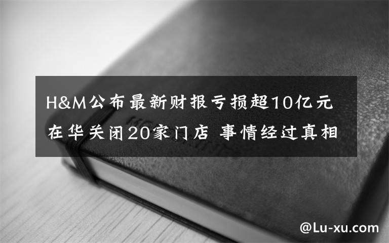 H&M公布最新財報虧損超10億元 在華關(guān)閉20家門店 事情經(jīng)過真相揭秘！