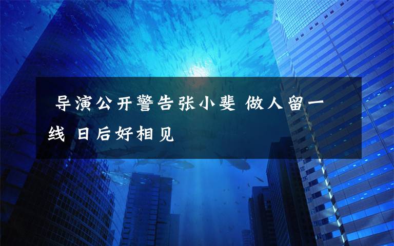  導(dǎo)演公開警告張小斐 做人留一線 日后好相見