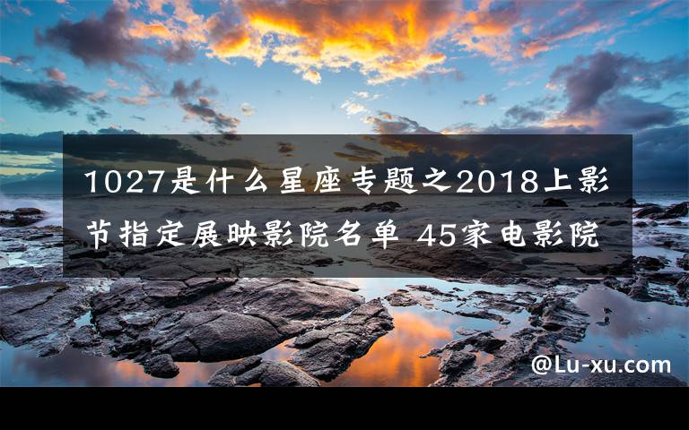 1027是什么星座專題之2018上影節(jié)指定展映影院名單 45家電影院（影廳+地址+交通）