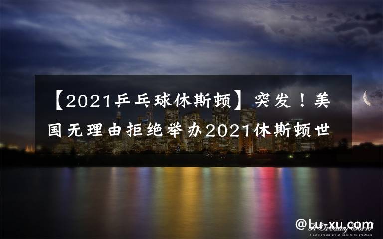 【2021乒乓球休斯頓】突發(fā)！美國無理由拒絕舉辦2021休斯頓世乒賽，疑似針對中國隊(duì)