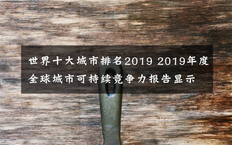 世界十大城市排名2019 2019年度全球城市可持續(xù)競(jìng)爭(zhēng)力報(bào)告顯示部分中國(guó)城市可持續(xù)競(jìng)爭(zhēng)力迅速提升