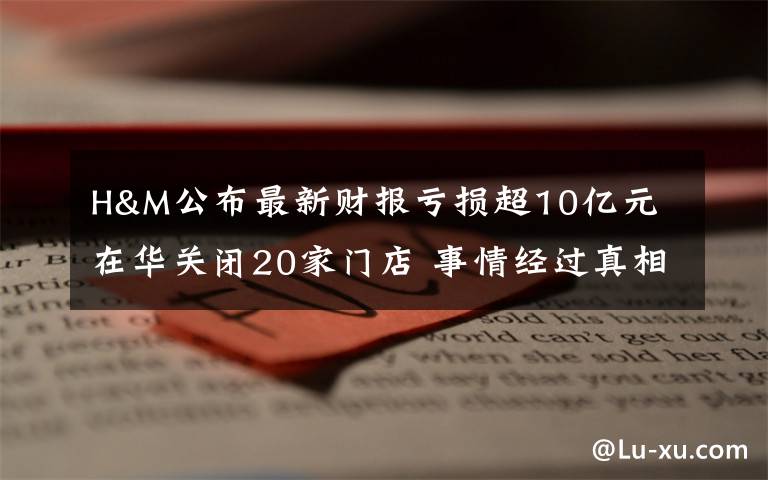 H&M公布最新財報虧損超10億元 在華關(guān)閉20家門店 事情經(jīng)過真相揭秘！