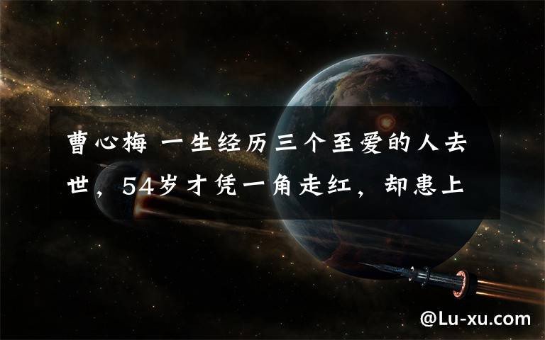 曹心梅 一生經(jīng)歷三個至愛的人去世，54歲才憑一角走紅，卻患上癌癥去世