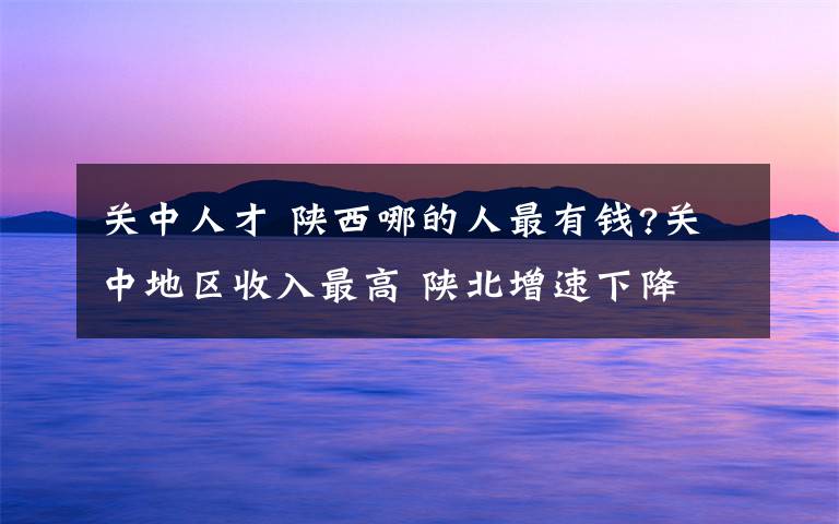 關(guān)中人才 陜西哪的人最有錢?關(guān)中地區(qū)收入最高 陜北增速下降