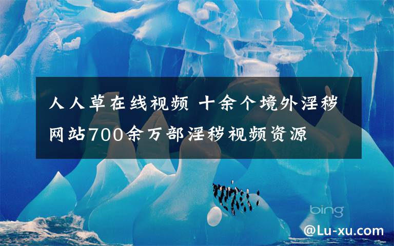 人人草在線視頻 十余個(gè)境外淫穢網(wǎng)站700余萬(wàn)部淫穢視頻資源