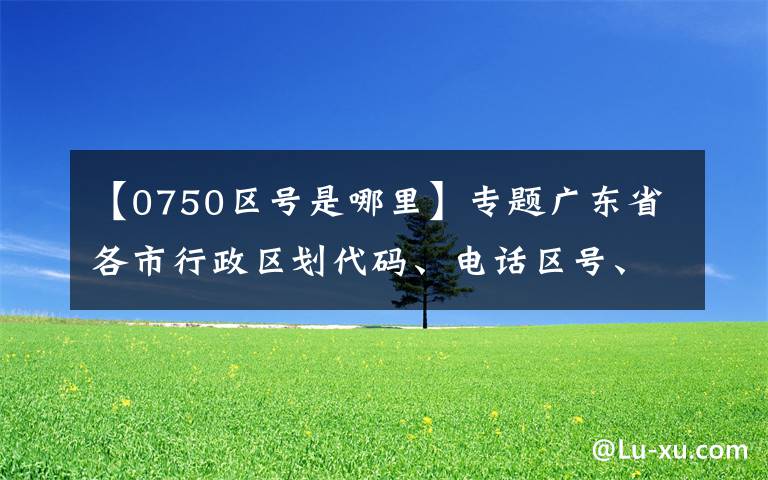 【0750區(qū)號是哪里】專題廣東省各市行政區(qū)劃代碼、電話區(qū)號、車牌號大全