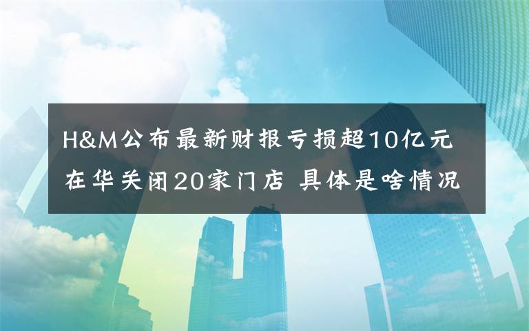 H&M公布最新財報虧損超10億元 在華關(guān)閉20家門店 具體是啥情況?