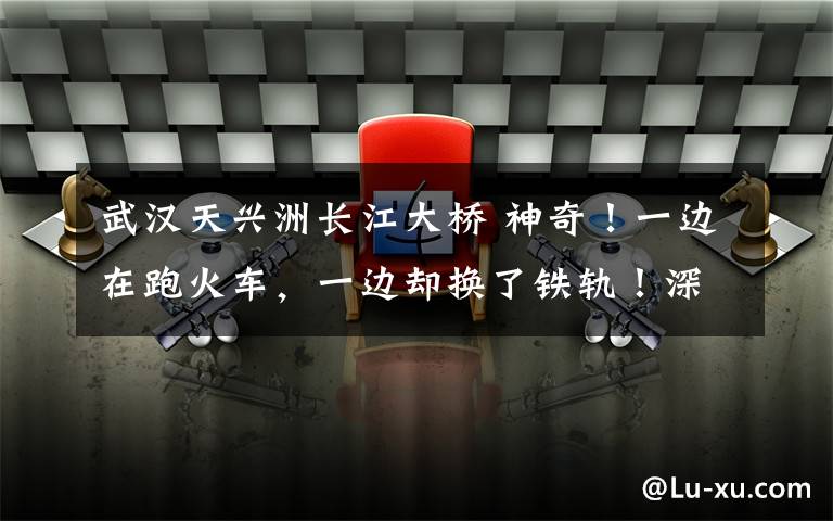 武漢天興洲長江大橋 神奇！一邊在跑火車，一邊卻換了鐵軌！深夜直擊天興洲長江大橋上的這套大動作