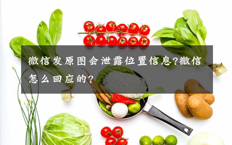 微信發(fā)原圖會泄露位置信息?微信怎么回應(yīng)的?