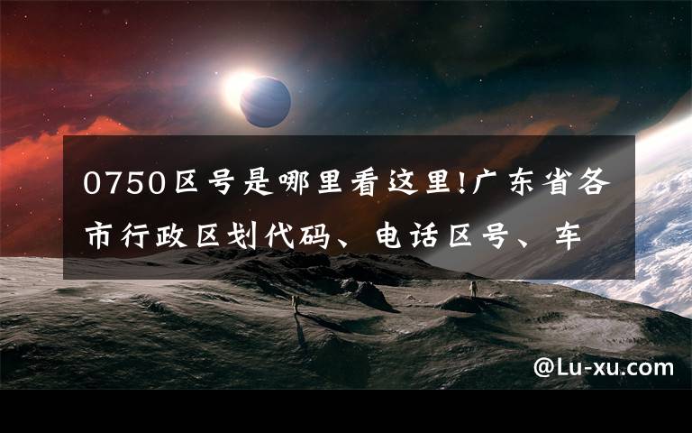 0750區(qū)號是哪里看這里!廣東省各市行政區(qū)劃代碼、電話區(qū)號、車牌號大全