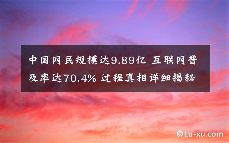 中國網(wǎng)民規(guī)模達9.89億 互聯(lián)網(wǎng)普及率達70.4% 過程真相詳細揭秘！