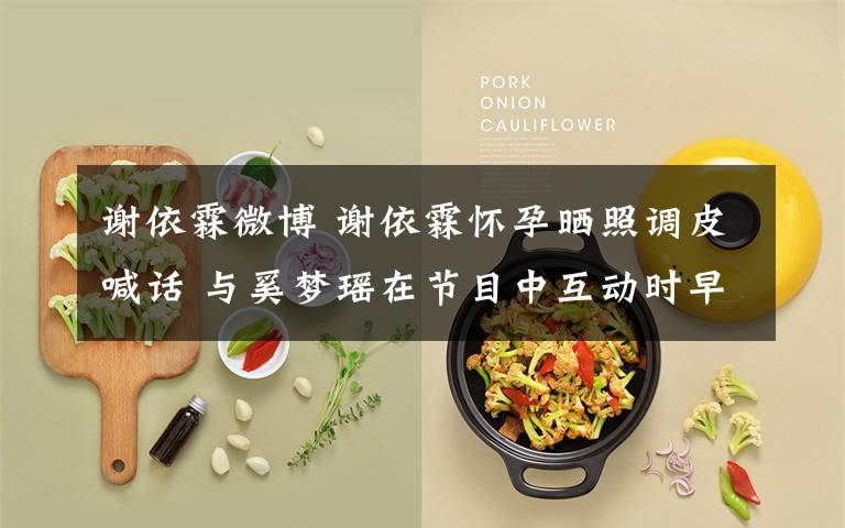 謝依霖微博 謝依霖懷孕曬照調(diào)皮喊話 與奚夢瑤在節(jié)目中互動時早已透露？