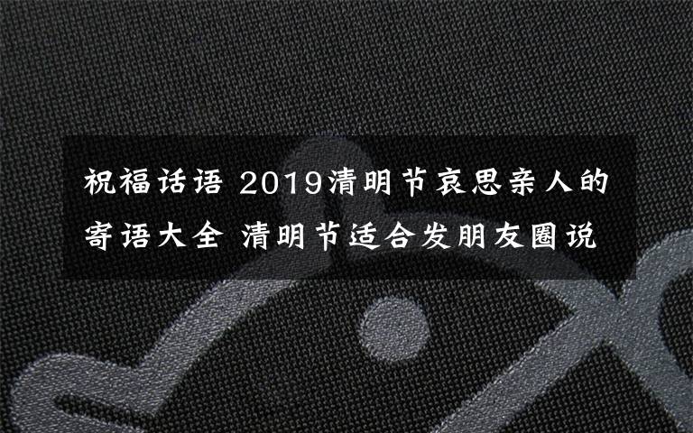 祝福話語 2019清明節(jié)哀思親人的寄語大全 清明節(jié)適合發(fā)朋友圈說說的句子