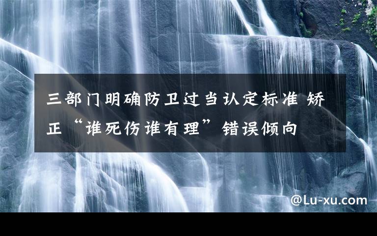 三部門明確防衛(wèi)過當(dāng)認(rèn)定標(biāo)準(zhǔn) 矯正“誰死傷誰有理”錯誤傾向