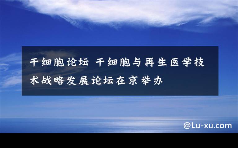 干細(xì)胞論壇 干細(xì)胞與再生醫(yī)學(xué)技術(shù)戰(zhàn)略發(fā)展論壇在京舉辦