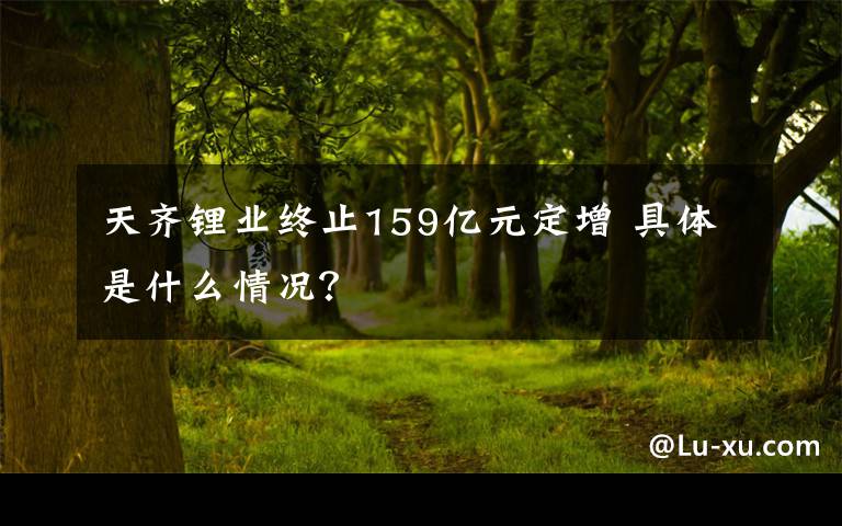 天齊鋰業(yè)終止159億元定增 具體是什么情況？