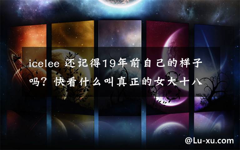 icelee 還記得19年前自己的樣子嗎？快看什么叫真正的女大十八變！