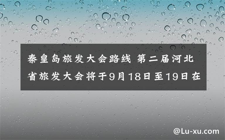 秦皇島旅發(fā)大會路線 第二屆河北省旅發(fā)大會將于9月18日至19日在秦皇島市舉行