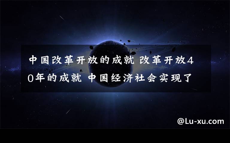 中國改革開放的成就 改革開放40年的成就 中國經(jīng)濟(jì)社會(huì)實(shí)現(xiàn)了這四個(gè)偉大轉(zhuǎn)變