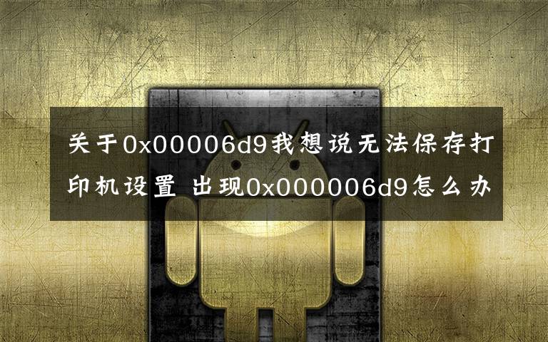 關于0x00006d9我想說無法保存打印機設置 出現(xiàn)0x000006d9怎么辦？三星惠普佳能愛普生