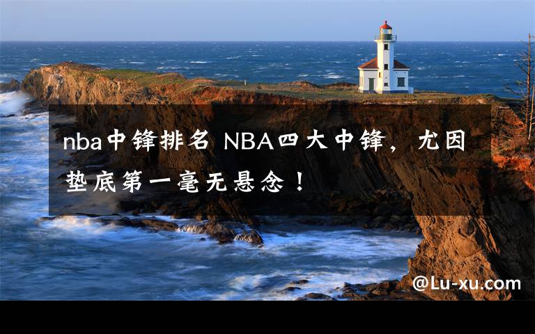 nba中鋒排名 NBA四大中鋒，尤因墊底第一毫無懸念！