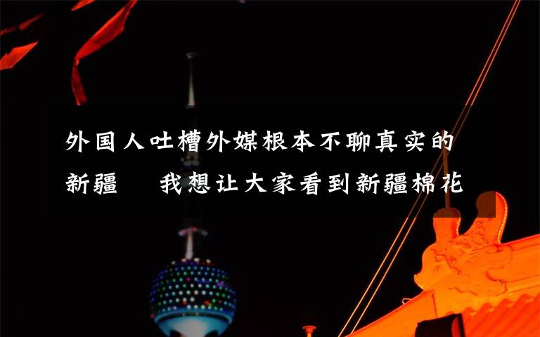 外國人吐槽外媒根本不聊真實的新疆? 我想讓大家看到新疆棉花真正的播種過程 事情的詳情始末是怎么樣了！