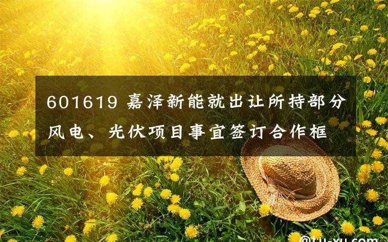 601619 嘉澤新能就出讓所持部分風電、光伏項目事宜簽訂合作框架協(xié)議