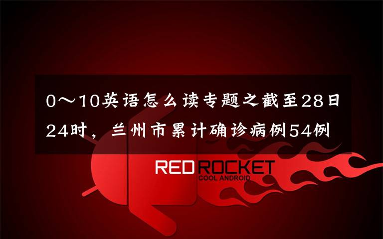 0～10英語怎么讀專題之截至28日24時，蘭州市累計確診病例54例 最小2歲