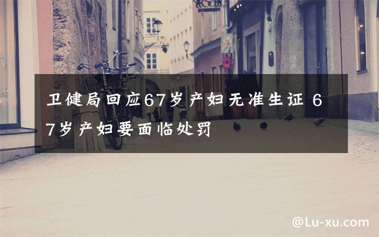 衛(wèi)健局回應(yīng)67歲產(chǎn)婦無準(zhǔn)生證 67歲產(chǎn)婦要面臨處罰