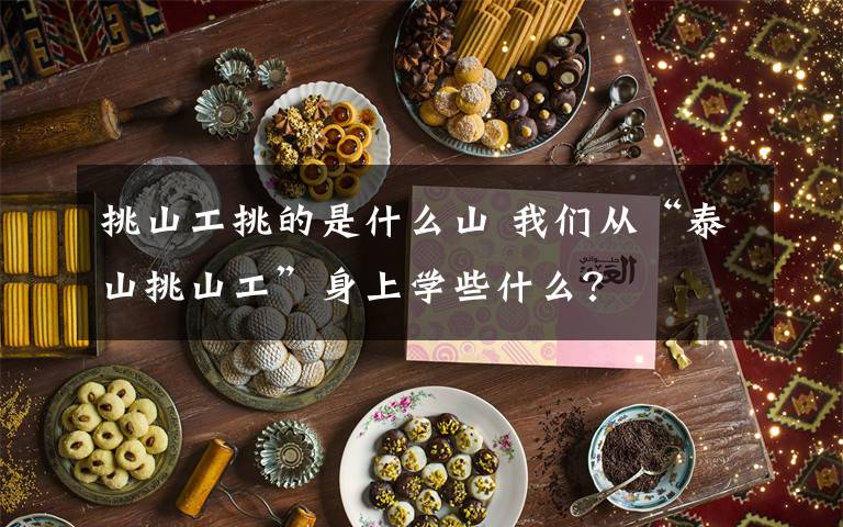 挑山工挑的是什么山 我們從“泰山挑山工”身上學(xué)些什么？